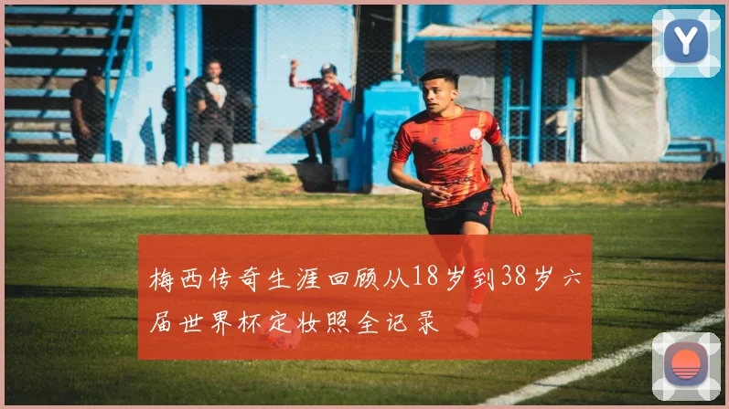 梅西传奇生涯回顾从18岁到38岁六届世界杯定妆照全记录