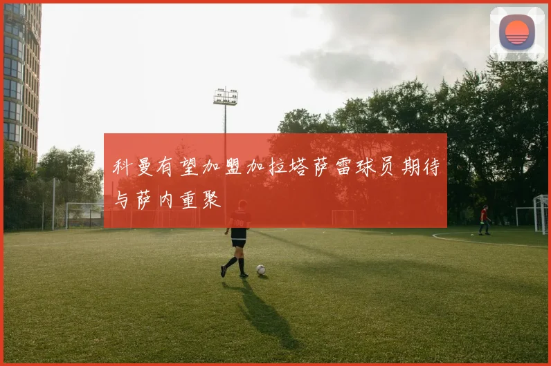 科曼有望加盟加拉塔萨雷球员期待与萨内重聚