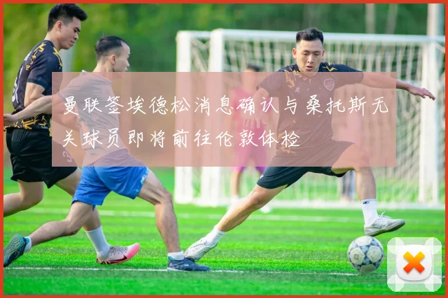 曼联签埃德松消息确认与桑托斯无关球员即将前往伦敦体检