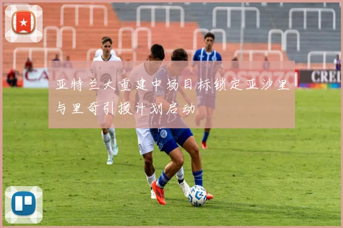 亚特兰大重建中场目标锁定亚沙里与里奇引援计划启动