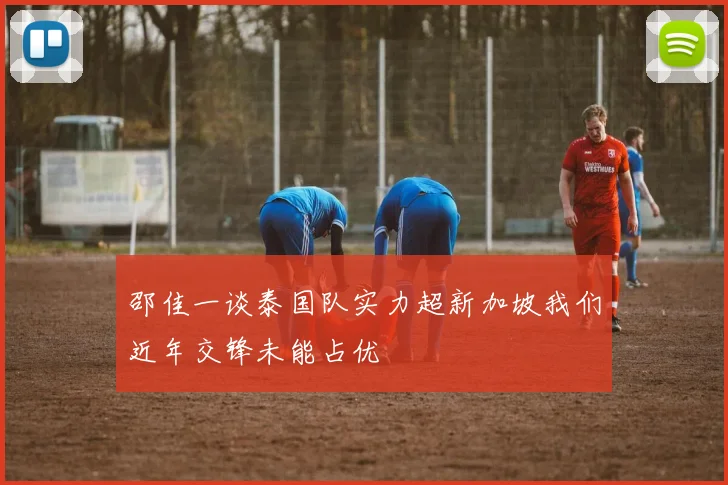 邵佳一谈泰国队实力超新加坡我们近年交锋未能占优