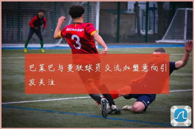 巴莱巴与曼联球员交流加盟意向引发关注