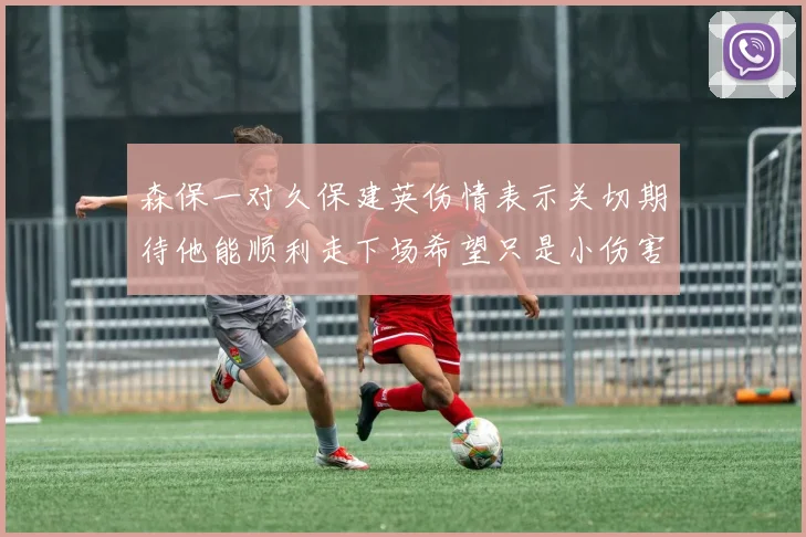 森保一对久保建英伤情表示关切期待他能顺利走下场希望只是小伤害