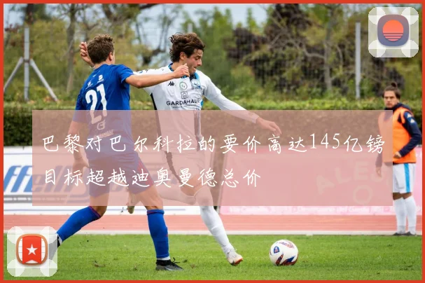 巴黎对巴尔科拉的要价高达145亿镑目标超越迪奥曼德总价