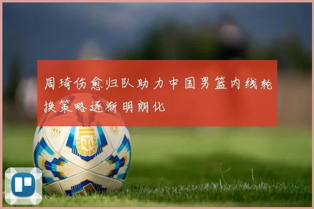 周琦伤愈归队助力中国男篮内线轮换策略逐渐明朗化