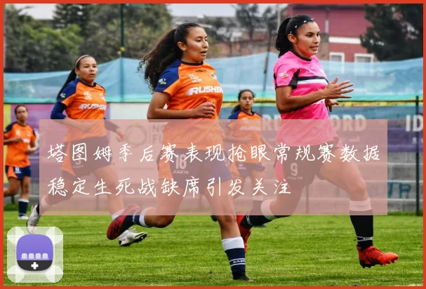 塔图姆季后赛表现抢眼常规赛数据稳定生死战缺席引发关注