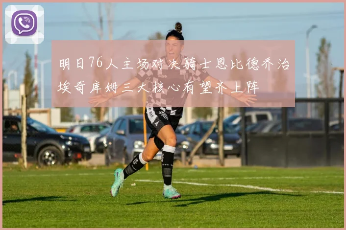 明日76人主场对决骑士恩比德乔治埃奇库姆三大核心有望齐上阵