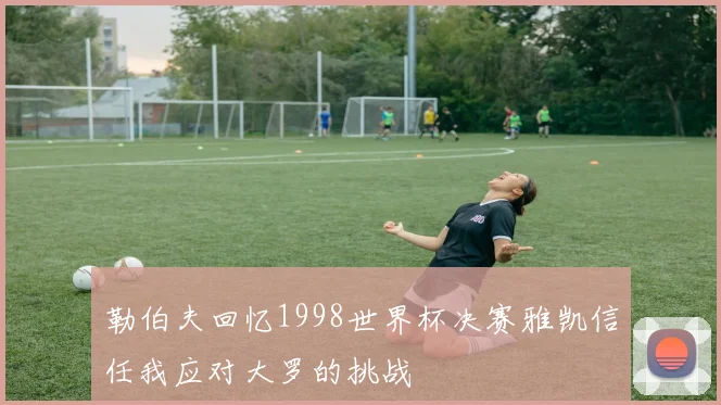 勒伯夫回忆1998世界杯决赛雅凯信任我应对大罗的挑战