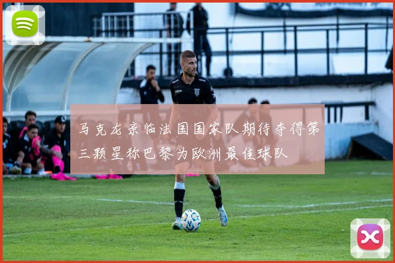 马克龙亲临法国国家队期待夺得第三颗星称巴黎为欧洲最佳球队