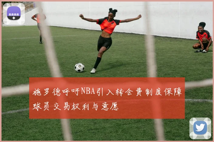 施罗德呼吁NBA引入转会费制度保障球员交易权利与意愿