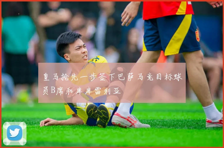 皇马抢先一步签下巴萨马竞目标球员B席和库库雷利亚