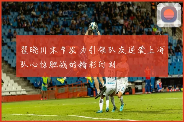 翟晓川末节发力引领队友逆袭上海队心惊胆战的精彩时刻