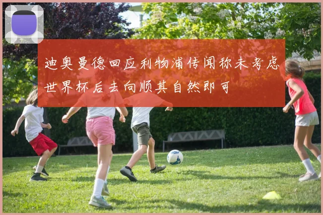 迪奥曼德回应利物浦传闻称未考虑世界杯后去向顺其自然即可