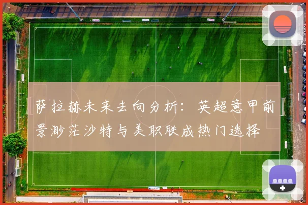 萨拉赫未来去向分析：英超意甲前景渺茫沙特与美职联成热门选择