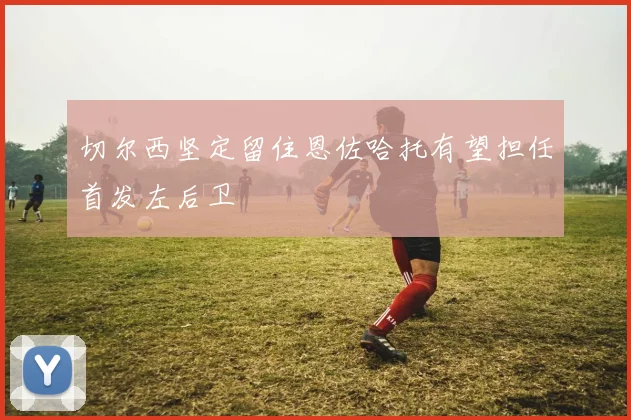 切尔西坚定留住恩佐哈托有望担任首发左后卫
