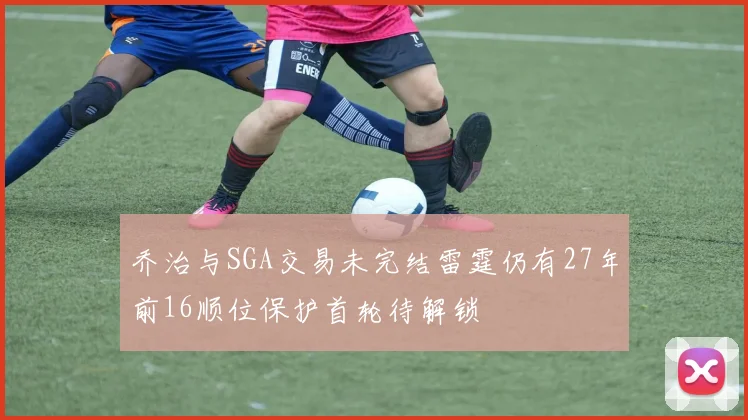 乔治与SGA交易未完结雷霆仍有27年前16顺位保护首轮待解锁