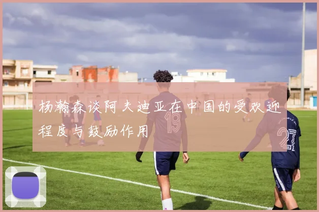杨瀚森谈阿夫迪亚在中国的受欢迎程度与鼓励作用