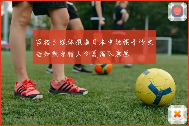 苏格兰媒体报道日本中场旗手怜央告知凯尔特人今夏离队意愿
