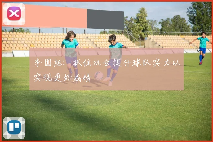 李国旭：抓住机会提升球队实力以实现更好成绩