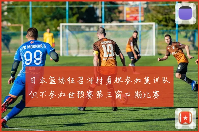 日本篮协征召河村勇辉参加集训队但不参加世预赛第三窗口期比赛
