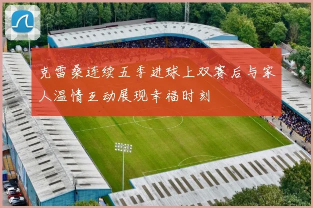 克雷桑连续五季进球上双赛后与家人温情互动展现幸福时刻
